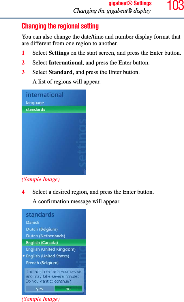 103gigabeat® SettingsChanging the gigabeat® display Changing the regional setting You can also change the date/time and number display format that are different from one region to another.1Select Settings on the start screen, and press the Enter button.2Select International, and press the Enter button.3Select Standard, and press the Enter button.A list of regions will appear.(Sample Image)4Select a desired region, and press the Enter button.A confirmation message will appear.(Sample Image)