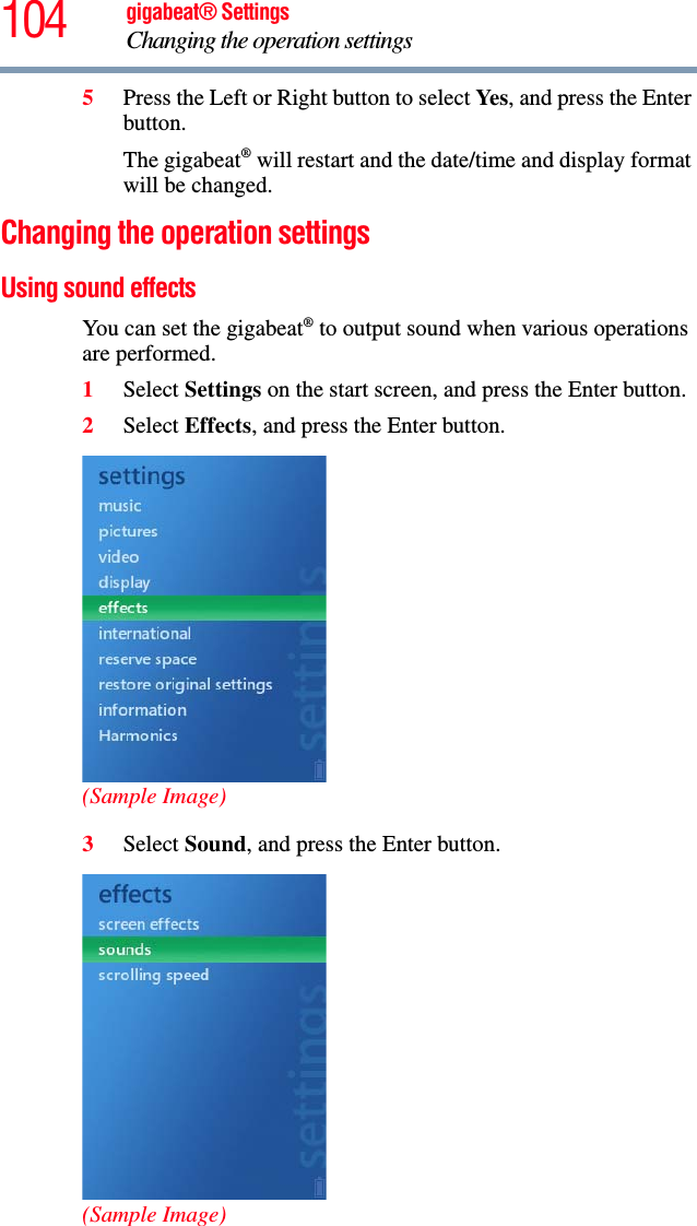 104 gigabeat® SettingsChanging the operation settings 5Press the Left or Right button to select Yes, and press the Enter button.The gigabeat® will restart and the date/time and display format will be changed. Changing the operation settings Using sound effects You can set the gigabeat® to output sound when various operations are performed.1Select Settings on the start screen, and press the Enter button.2Select Effects, and press the Enter button.(Sample Image)3Select Sound, and press the Enter button.(Sample Image)