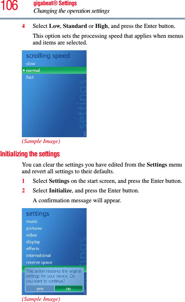 106 gigabeat® SettingsChanging the operation settings 4Select Low,Standard or High, and press the Enter button.This option sets the processing speed that applies when menus and items are selected. (Sample Image)Initializing the settings You can clear the settings you have edited from the Settings menu and revert all settings to their defaults.1Select Settings on the start screen, and press the Enter button.2Select Initialize, and press the Enter button.A confirmation message will appear.(Sample Image)