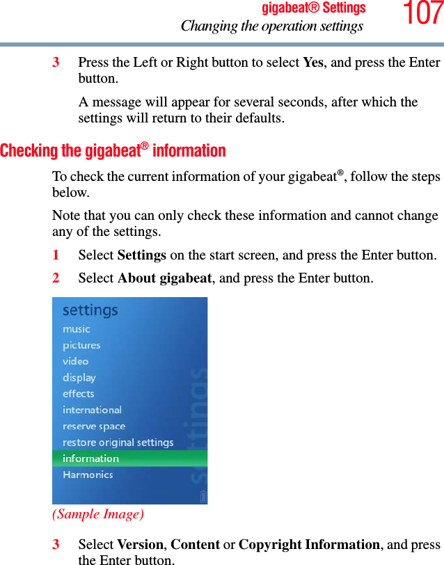 107gigabeat® SettingsChanging the operation settings 3Press the Left or Right button to select Yes, and press the Enter button.A message will appear for several seconds, after which the settings will return to their defaults. Checking the gigabeat® informationTo check the current information of your gigabeat®, follow the steps below.Note that you can only check these information and cannot change any of the settings.1Select Settings on the start screen, and press the Enter button.2Select About gigabeat, and press the Enter button.(Sample Image)3Select Version,Content or Copyright Information, and press the Enter button.