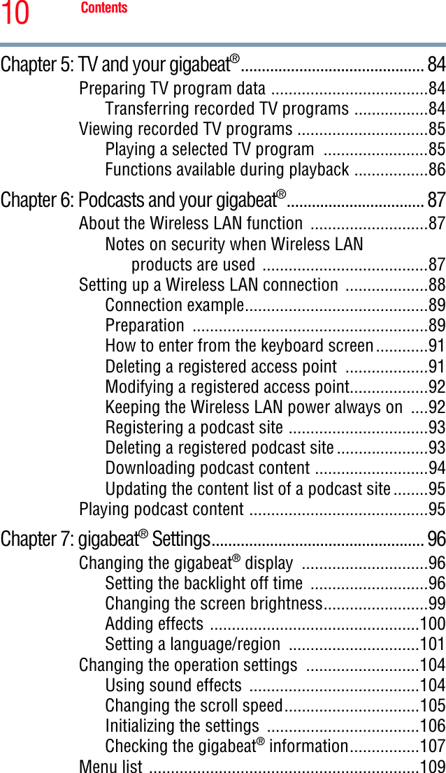 10 ContentsChapter 5: TV and your gigabeat®............................................ 84Preparing TV program data ....................................84Transferring recorded TV programs .................84Viewing recorded TV programs ..............................85Playing a selected TV program  ........................85Functions available during playback .................86Chapter 6: Podcasts and your gigabeat®................................. 87About the Wireless LAN function  ...........................87Notes on security when Wireless LAN products are used  ......................................87Setting up a Wireless LAN connection  ...................88Connection example..........................................89Preparation ......................................................89How to enter from the keyboard screen............91Deleting a registered access point  ...................91Modifying a registered access point..................92Keeping the Wireless LAN power always on  ....92Registering a podcast site ................................93Deleting a registered podcast site .....................93Downloading podcast content ..........................94Updating the content list of a podcast site ........95Playing podcast content .........................................95Chapter 7: gigabeat® Settings................................................... 96Changing the gigabeat® display  .............................96Setting the backlight off time  ...........................96Changing the screen brightness........................99Adding effects ................................................100Setting a language/region  ..............................101Changing the operation settings  ..........................104Using sound effects  .......................................104Changing the scroll speed...............................105Initializing the settings  ...................................106Checking the gigabeat® information................107Menu list ..............................................................109