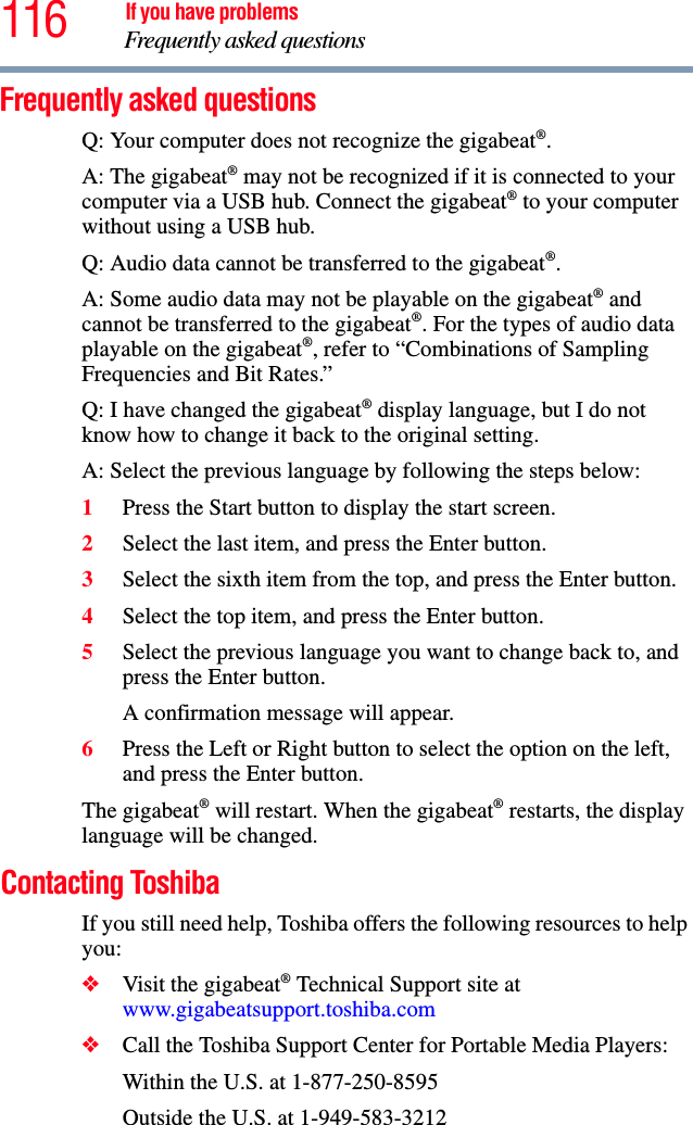 116 If you have problemsFrequently asked questions Frequently asked questions Q: Your computer does not recognize the gigabeat®.A: The gigabeat® may not be recognized if it is connected to your computer via a USB hub. Connect the gigabeat® to your computer without using a USB hub. Q: Audio data cannot be transferred to the gigabeat®.A: Some audio data may not be playable on the gigabeat® and cannot be transferred to the gigabeat®. For the types of audio data playable on the gigabeat®, refer to “Combinations of Sampling Frequencies and Bit Rates.”Q: I have changed the gigabeat® display language, but I do not know how to change it back to the original setting. A: Select the previous language by following the steps below: 1Press the Start button to display the start screen. 2Select the last item, and press the Enter button. 3Select the sixth item from the top, and press the Enter button.4Select the top item, and press the Enter button.5Select the previous language you want to change back to, and press the Enter button.A confirmation message will appear. 6Press the Left or Right button to select the option on the left, and press the Enter button. The gigabeat® will restart. When the gigabeat® restarts, the display language will be changed.Contacting ToshibaIf you still need help, Toshiba offers the following resources to help you:❖Visit the gigabeat® Technical Support site at www.gigabeatsupport.toshiba.com❖Call the Toshiba Support Center for Portable Media Players:Within the U.S. at 1-877-250-8595Outside the U.S. at 1-949-583-3212