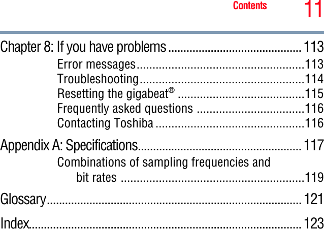 11ContentsChapter 8: If you have problems ............................................ 113Error messages.....................................................113Troubleshooting....................................................114Resetting the gigabeat®........................................115Frequently asked questions ..................................116Contacting Toshiba ...............................................116Appendix A: Specifications...................................................... 117Combinations of sampling frequencies and bit rates ..........................................................119Glossary.................................................................................... 121Index.......................................................................................... 123