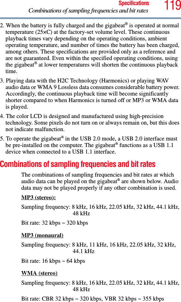 119SpecificationsCombinations of sampling frequencies and bit rates 2. When the battery is fully charged and the gigabeat® is operated at normal temperature (25×C) at the factory-set volume level. These continuous playback times vary depending on the operating conditions, ambient operating temperature, and number of times the battery has been charged, among others. These specifications are provided only as a reference and are not guaranteed. Even within the specified operating conditions, using the gigabeat® at lower temperatures will shorten the continuous playback time. 3. Playing data with the H2C Technology (Harmonics) or playing WAV audio data or WMA 9 Lossless data consumes considerable battery power. Accordingly, the continuous playback time will become significantly shorter compared to when Harmonics is turned off or MP3 or WMA data is played. 4. The color LCD is designed and manufactured using high-precision technology. Some pixels do not turn on or always remain on, but this does not indicate malfunction. 5. To operate the gigabeat® in the USB 2.0 mode, a USB 2.0 interface must be pre-installed on the computer. The gigabeat® functions as a USB 1.1 device when connected to a USB 1.1 interface.Combinations of sampling frequencies and bit rates The combinations of sampling frequencies and bit rates at which audio data can be played on the gigabeat® are shown below. Audio data may not be played properly if any other combination is used. MP3 (stereo):Sampling frequency: 8 kHz, 16 kHz, 22.05 kHz, 32 kHz, 44.1 kHz, 48 kHzBit rate: 32 kbps ~ 320 kbpsMP3 (monaural)Sampling frequency: 8 kHz, 11 kHz, 16 kHz, 22.05 kHz, 32 kHz, 44.1 kHzBit rate: 16 kbps ~ 64 kbpsWMA (stereo)Sampling frequency: 8 kHz, 16 kHz, 22.05 kHz, 32 kHz, 44.1 kHz, 48 kHzBit rate: CBR 32 kbps ~ 320 kbps, VBR 32 kbps ~ 355 kbps