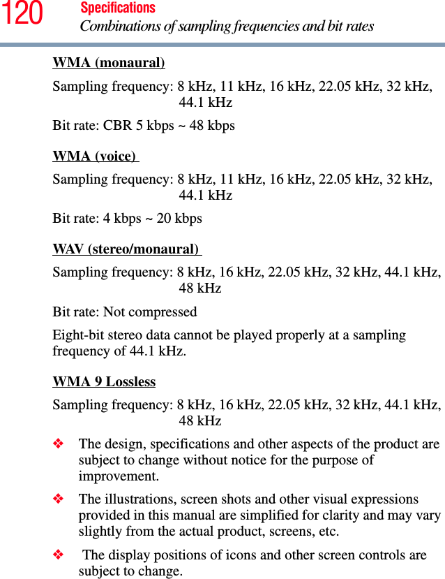 120 SpecificationsCombinations of sampling frequencies and bit rates WMA (monaural)Sampling frequency: 8 kHz, 11 kHz, 16 kHz, 22.05 kHz, 32 kHz, 44.1 kHzBit rate: CBR 5 kbps ~ 48 kbpsWMA (voice) Sampling frequency: 8 kHz, 11 kHz, 16 kHz, 22.05 kHz, 32 kHz, 44.1 kHzBit rate: 4 kbps ~ 20 kbpsWAV (stereo/monaural) Sampling frequency: 8 kHz, 16 kHz, 22.05 kHz, 32 kHz, 44.1 kHz, 48 kHzBit rate: Not compressedEight-bit stereo data cannot be played properly at a sampling frequency of 44.1 kHz.WMA 9 LosslessSampling frequency: 8 kHz, 16 kHz, 22.05 kHz, 32 kHz, 44.1 kHz, 48 kHz❖The design, specifications and other aspects of the product are subject to change without notice for the purpose of improvement. ❖The illustrations, screen shots and other visual expressions provided in this manual are simplified for clarity and may vary slightly from the actual product, screens, etc. ❖ The display positions of icons and other screen controls are subject to change. 