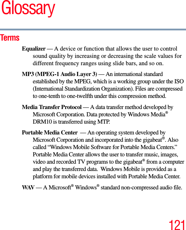 121GlossaryTermsEqualizer — A device or function that allows the user to control sound quality by increasing or decreasing the scale values for different frequency ranges using slide bars, and so on. MP3 (MPEG-1 Audio Layer 3) — An international standard established by the MPEG, which is a working group under the ISO (International Standardization Organization). Files are compressed to one-tenth to one-twelfth under this compression method. Media Transfer Protocol — A data transfer method developed by Microsoft Corporation. Data protected by Windows Media®DRM10 is transferred using MTP.Portable Media Center  — An operating system developed by Microsoft Corporation and incorporated into the gigabeat®. Also called “Windows Mobile Software for Portable Media Centers.” Portable Media Center allows the user to transfer music, images, video and recorded TV programs to the gigabeat® from a computer and play the transferred data.  Windows Mobile is provided as a platform for mobile devices installed with Portable Media Center. WAV — A Microsoft® Windows® standard non-compressed audio file.