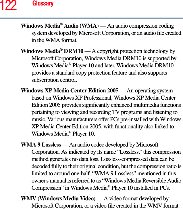 122 GlossaryWindows Media® Audio (WMA) — An audio compression coding system developed by Microsoft Corporation, or an audio file created in the WMA format. Windows Media® DRM10 — A copyright protection technology by Microsoft Corporation, Windows Media DRM10 is supported by Windows Media® Player 10 and later. Windows Media DRM10 provides a standard copy protection feature and also supports subscription control.Windows XP Media Center Edition 2005 — An operating system based on Windows XP Professional, Windows XP Media Center Edition 2005 provides significantly enhanced multimedia functions pertaining to viewing and recording TV programs and listening to music. Various manufacturers offer PCs pre-installed with Windows XP Media Center Edition 2005, with functionality also linked to Windows Media® Player 10. WMA 9 Lossless — An audio codec developed by Microsoft Corporation. As indicated by its name “Lossless,” this compression method generates no data loss. Lossless-compressed data can be decoded fully to their original condition, but the compression ratio is limited to around one-half. “WMA 9 Lossless” mentioned in this owner&apos;s manual is referred to as “Windows Media Reversible Audio Compression” in Windows Media® Player 10 installed in PCs. WMV (Windows Media Video) — A video format developed by Microsoft Corporation, or a video file created in the WMV format. 