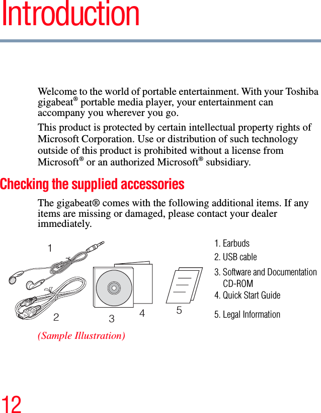 12IntroductionWelcome to the world of portable entertainment. With your Toshiba gigabeat® portable media player, your entertainment can accompany you wherever you go.This product is protected by certain intellectual property rights of Microsoft Corporation. Use or distribution of such technology outside of this product is prohibited without a license from Microsoft® or an authorized Microsoft® subsidiary.Checking the supplied accessoriesThe gigabeat® comes with the following additional items. If any items are missing or damaged, please contact your dealer immediately.(Sample Illustration)123451. Earbuds2. USB cable3. Software and Documentation    CD-ROM4. Quick Start Guide5. Legal Information