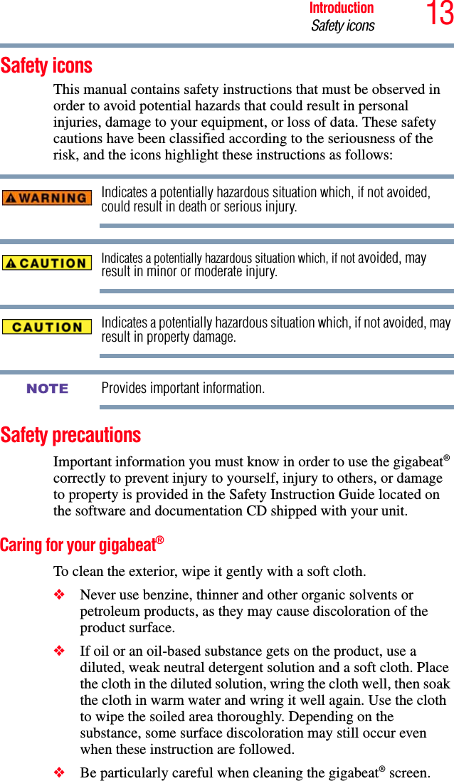 13IntroductionSafety iconsSafety iconsThis manual contains safety instructions that must be observed in order to avoid potential hazards that could result in personal injuries, damage to your equipment, or loss of data. These safety cautions have been classified according to the seriousness of the risk, and the icons highlight these instructions as follows:Indicates a potentially hazardous situation which, if not avoided, could result in death or serious injury.Indicates a potentially hazardous situation which, if not avoided, may result in minor or moderate injury.Indicates a potentially hazardous situation which, if not avoided, may result in property damage.Provides important information.Safety precautions Important information you must know in order to use the gigabeat®correctly to prevent injury to yourself, injury to others, or damage to property is provided in the Safety Instruction Guide located on the software and documentation CD shipped with your unit. Caring for your gigabeat®To clean the exterior, wipe it gently with a soft cloth. ❖Never use benzine, thinner and other organic solvents or petroleum products, as they may cause discoloration of the product surface. ❖If oil or an oil-based substance gets on the product, use a diluted, weak neutral detergent solution and a soft cloth. Place the cloth in the diluted solution, wring the cloth well, then soak the cloth in warm water and wring it well again. Use the cloth to wipe the soiled area thoroughly. Depending on the substance, some surface discoloration may still occur even when these instruction are followed.❖Be particularly careful when cleaning the gigabeat® screen. NOTE