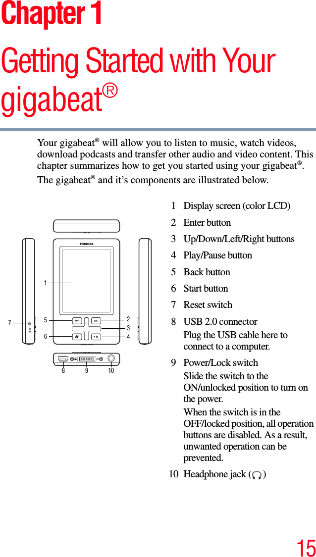 15Chapter 1Getting Started with Your gigabeat®Your gigabeat® will allow you to listen to music, watch videos, download podcasts and transfer other audio and video content. This chapter summarizes how to get you started using your gigabeat®.The gigabeat® and it’s components are illustrated below.1 Display screen (color LCD)2 Enter button 3 Up/Down/Left/Right buttons 4 Play/Pause button 5 Back button6 Start button7 Reset switch8 USB 2.0 connectorPlug the USB cable here to connect to a computer. 9 Power/Lock switch Slide the switch to the ON/unlocked position to turn on the power.When the switch is in the OFF/locked position, all operation buttons are disabled. As a result, unwanted operation can be prevented.10 Headphone jack ( ) 12345678910