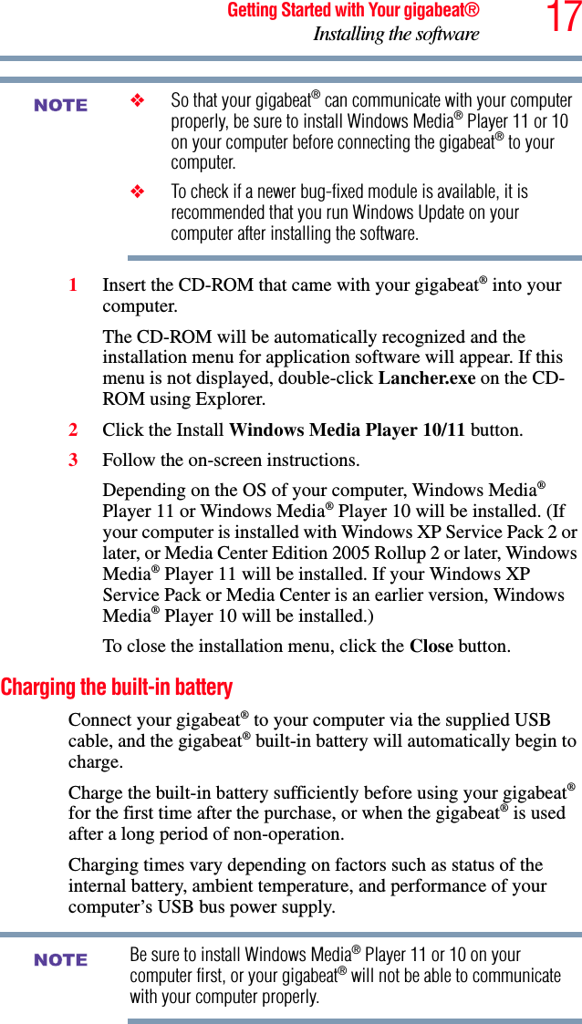 17Getting Started with Your gigabeat®Installing the software❖So that your gigabeat® can communicate with your computer properly, be sure to install Windows Media® Player 11 or 10 on your computer before connecting the gigabeat® to your computer. ❖To check if a newer bug-fixed module is available, it is recommended that you run Windows Update on your computer after installing the software.1Insert the CD-ROM that came with your gigabeat® into your computer.The CD-ROM will be automatically recognized and the installation menu for application software will appear. If this menu is not displayed, double-click Lancher.exe on the CD-ROM using Explorer.2Click the Install Windows Media Player 10/11 button.3Follow the on-screen instructions.Depending on the OS of your computer, Windows Media®Player 11 or Windows Media® Player 10 will be installed. (If your computer is installed with Windows XP Service Pack 2 or later, or Media Center Edition 2005 Rollup 2 or later, Windows Media® Player 11 will be installed. If your Windows XP Service Pack or Media Center is an earlier version, Windows Media® Player 10 will be installed.)To close the installation menu, click the Close button.Charging the built-in batteryConnect your gigabeat® to your computer via the supplied USB cable, and the gigabeat® built-in battery will automatically begin to charge.Charge the built-in battery sufficiently before using your gigabeat®for the first time after the purchase, or when the gigabeat® is used after a long period of non-operation.Charging times vary depending on factors such as status of the internal battery, ambient temperature, and performance of your computer’s USB bus power supply.Be sure to install Windows Media® Player 11 or 10 on your computer first, or your gigabeat® will not be able to communicate with your computer properly.NOTENOTE