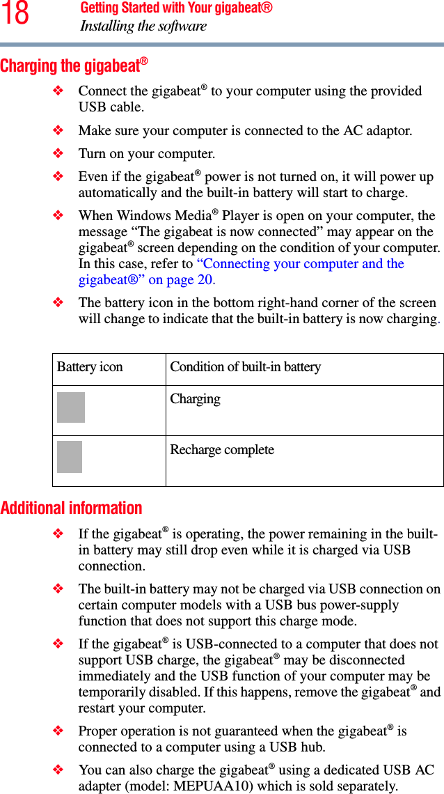 18 Getting Started with Your gigabeat®Installing the softwareCharging the gigabeat®❖Connect the gigabeat® to your computer using the provided USB cable.❖Make sure your computer is connected to the AC adaptor.❖Turn on your computer.❖Even if the gigabeat® power is not turned on, it will power up automatically and the built-in battery will start to charge. ❖When Windows Media® Player is open on your computer, the message “The gigabeat is now connected” may appear on the gigabeat® screen depending on the condition of your computer. In this case, refer to “Connecting your computer and the gigabeat®” on page 20.❖The battery icon in the bottom right-hand corner of the screen will change to indicate that the built-in battery is now charging.Additional information❖If the gigabeat® is operating, the power remaining in the built-in battery may still drop even while it is charged via USB connection.❖The built-in battery may not be charged via USB connection on certain computer models with a USB bus power-supply function that does not support this charge mode.❖If the gigabeat® is USB-connected to a computer that does not support USB charge, the gigabeat® may be disconnected immediately and the USB function of your computer may be temporarily disabled. If this happens, remove the gigabeat® and restart your computer. ❖Proper operation is not guaranteed when the gigabeat® is connected to a computer using a USB hub. ❖You can also charge the gigabeat® using a dedicated USB AC adapter (model: MEPUAA10) which is sold separately. Battery icon  Condition of built-in battery ChargingRecharge complete