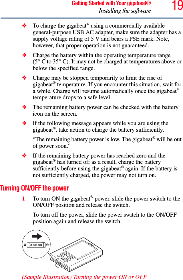 19Getting Started with Your gigabeat®Installing the software❖To charge the gigabeat® using a commercially available general-purpose USB AC adapter, make sure the adapter has a supply voltage rating of 5 V and bears a PSE mark. Note, however, that proper operation is not guaranteed.❖Charge the battery within the operating temperature range (5qC to 35qC). It may not be charged at temperatures above or below the specified range.❖Charge may be stopped temporarily to limit the rise of gigabeat® temperature. If you encounter this situation, wait for a while. Charge will resume automatically once the gigabeat®temperature drops to a safe level.❖The remaining battery power can be checked with the battery icon on the screen.❖If the following message appears while you are using the gigabeat®, take action to charge the battery sufficiently. “The remaining battery power is low. The gigabeat® will be out of power soon.” ❖If the remaining battery power has reached zero and the gigabeat® has turned off as a result, charge the battery sufficiently before using the gigabeat® again. If the battery is not sufficiently charged, the power may not turn on. Turning ON/OFF the power 1To turn ON the gigabeat® power, slide the power switch to the ON/OFF position and release the switch. To turn off the power, slide the power switch to the ON/OFF position again and release the switch.(Sample Illustration) Turning the power ON or OFF