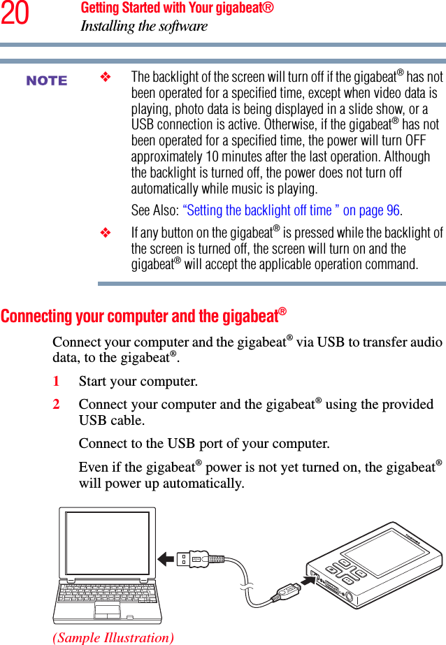 20 Getting Started with Your gigabeat®Installing the software❖The backlight of the screen will turn off if the gigabeat® has not been operated for a specified time, except when video data is playing, photo data is being displayed in a slide show, or a USB connection is active. Otherwise, if the gigabeat® has not been operated for a specified time, the power will turn OFF approximately 10 minutes after the last operation. Although the backlight is turned off, the power does not turn off automatically while music is playing.See Also: “Setting the backlight off time ” on page 96.❖If any button on the gigabeat® is pressed while the backlight of the screen is turned off, the screen will turn on and the gigabeat® will accept the applicable operation command. Connecting your computer and the gigabeat®Connect your computer and the gigabeat® via USB to transfer audio data, to the gigabeat®.1Start your computer.2Connect your computer and the gigabeat® using the provided USB cable.Connect to the USB port of your computer.Even if the gigabeat® power is not yet turned on, the gigabeat®will power up automatically. (Sample Illustration)NOTE