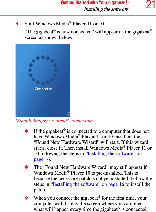 21Getting Started with Your gigabeat®Installing the software3Start Windows Media® Player 11 or 10. “The gigabeat® is now connected” will appear on the gigabeat®screen as shown below. (Sample Image) gigabeat® connection❖If the gigabeat® is connected to a computer that does not have Windows Media® Player 11 or 10 installed, the “Found New Hardware Wizard” will start. If this wizard starts, close it. Then install Windows Media® Player 11 or 10 following the steps in “Installing the software” on page 16.❖The “Found New Hardware Wizard” may still appear if Windows Media® Player 10 is pre-installed. This is because the necessary patch is not yet installed. Follow the steps in “Installing the software” on page 16 to install the patch. ❖When you connect the gigabeat® for the first time, your computer will display the screen where you can select what will happen every time the gigabeat® is connected.