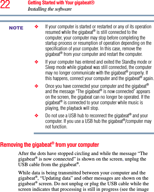 22 Getting Started with Your gigabeat®Installing the software❖If your computer is started or restarted or any of its operation resumed while the gigabeat® is still connected to the computer, your computer may stop before completing the startup process or resumption of operation depending on the specification of your computer. In this case, remove the gigabeat® from your computer and restart the computer.❖If your computer has entered and exited the Standby mode or Sleep mode while gigabeat was still connected, the computer may no longer communicate with the gigabeat® properly. If this happens, connect your computer and the gigabeat® again.❖Once you have connected your computer and the gigabeat®and the message “The gigabeat® is now connected” appears on the screen, the gigabeat can no longer be operated. If the gigabeat® is connected to your computer while music is playing, the playback will stop.❖Do not use a USB hub to reconnect the gigabeat® and your computer. If you use a USB hub the gigabeat®/computer may not function.Removing the gigabeat® from your computerAfter the dots have stopped circling and while the message “The gigabeat® is now connected” is shown on the screen, unplug the USB cable from the gigabeat®.While data is being transmitted between your computer and the gigabeat®, “Updating data” and other messages are shown on the gigabeat® screen. Do not unplug or plug the USB cable while the screen indicates that processing is still in progress (see the image NOTE