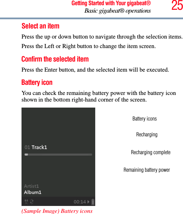 25Getting Started with Your gigabeat®Basic gigabeat® operationsSelect an itemPress the up or down button to navigate through the selection items.Press the Left or Right button to change the item screen. Confirm the selected item Press the Enter button, and the selected item will be executed. Battery iconYou can check the remaining battery power with the battery icon shown in the bottom right-hand corner of the screen. (Sample Image) Battery iconsBattery iconsRechargingRemaining battery powerRecharging complete