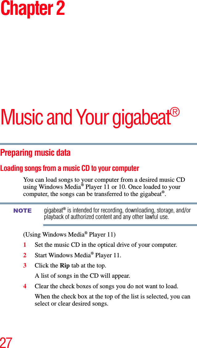 27Chapter 2Music and Your gigabeat®Preparing music data Loading songs from a music CD to your computerYou can load songs to your computer from a desired music CD using Windows Media® Player 11 or 10. Once loaded to your computer, the songs can be transferred to the gigabeat®.gigabeat® is intended for recording, downloading, storage, and/or playback of authorized content and any other lawful use.(Using Windows Media® Player 11) 1Set the music CD in the optical drive of your computer. 2Start Windows Media® Player 11. 3Click the Rip tab at the top. A list of songs in the CD will appear. 4Clear the check boxes of songs you do not want to load. When the check box at the top of the list is selected, you can select or clear desired songs.NOTE