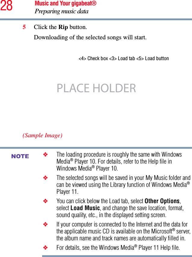 28 Music and Your gigabeat®Preparing music data 5Click the Rip button. Downloading of the selected songs will start. (Sample Image)❖The loading procedure is roughly the same with Windows Media® Player 10. For details, refer to the Help file in Windows Media® Player 10. ❖The selected songs will be saved in your My Music folder and can be viewed using the Library function of Windows Media®Player 11. ❖You can click below the Load tab, select Other Options,select Load Music, and change the save location, format, sound quality, etc., in the displayed setting screen.❖If your computer is connected to the Internet and the data for the applicable music CD is available on the Microsoft® server, the album name and track names are automatically filled in.❖For details, see the Windows Media® Player 11 Help file.&lt;4&gt; Check box &lt;3&gt; Load tab &lt;5&gt; Load button PLACE HOLDERNOTE