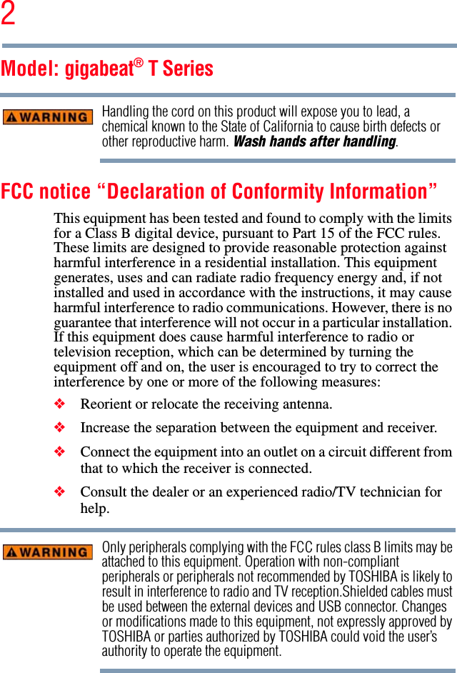 2Model: gigabeat® T SeriesHandling the cord on this product will expose you to lead, a chemical known to the State of California to cause birth defects or other reproductive harm. Wash hands after handling.FCC notice “Declaration of Conformity Information”This equipment has been tested and found to comply with the limits for a Class B digital device, pursuant to Part 15 of the FCC rules. These limits are designed to provide reasonable protection against harmful interference in a residential installation. This equipment generates, uses and can radiate radio frequency energy and, if not installed and used in accordance with the instructions, it may cause harmful interference to radio communications. However, there is no guarantee that interference will not occur in a particular installation. If this equipment does cause harmful interference to radio or television reception, which can be determined by turning the equipment off and on, the user is encouraged to try to correct the interference by one or more of the following measures:❖Reorient or relocate the receiving antenna.❖Increase the separation between the equipment and receiver.❖Connect the equipment into an outlet on a circuit different from that to which the receiver is connected.❖Consult the dealer or an experienced radio/TV technician for help.Only peripherals complying with the FCC rules class B limits may be attached to this equipment. Operation with non-compliant peripherals or peripherals not recommended by TOSHIBA is likely to result in interference to radio and TV reception.Shielded cables must be used between the external devices and USB connector. Changes or modifications made to this equipment, not expressly approved by TOSHIBA or parties authorized by TOSHIBA could void the user’s authority to operate the equipment.
