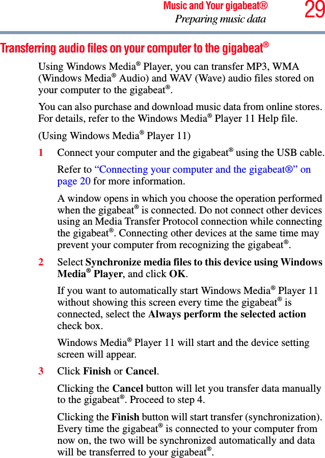 29Music and Your gigabeat®Preparing music data Transferring audio files on your computer to the gigabeat®Using Windows Media® Player, you can transfer MP3, WMA (Windows Media® Audio) and WAV (Wave) audio files stored on your computer to the gigabeat®.You can also purchase and download music data from online stores. For details, refer to the Windows Media® Player 11 Help file.(Using Windows Media® Player 11) 1Connect your computer and the gigabeat® using the USB cable.Refer to “Connecting your computer and the gigabeat®” on page 20 for more information.A window opens in which you choose the operation performed when the gigabeat® is connected. Do not connect other devices using an Media Transfer Protocol connection while connecting the gigabeat®. Connecting other devices at the same time may prevent your computer from recognizing the gigabeat®.2Select Synchronize media files to this device using Windows Media® Player, and click OK.If you want to automatically start Windows Media® Player 11 without showing this screen every time the gigabeat® is connected, select the Always perform the selected actioncheck box. Windows Media® Player 11 will start and the device setting screen will appear.3Click Finish or Cancel.Clicking the Cancel button will let you transfer data manually to the gigabeat®. Proceed to step 4. Clicking the Finish button will start transfer (synchronization). Every time the gigabeat® is connected to your computer from now on, the two will be synchronized automatically and data will be transferred to your gigabeat®.