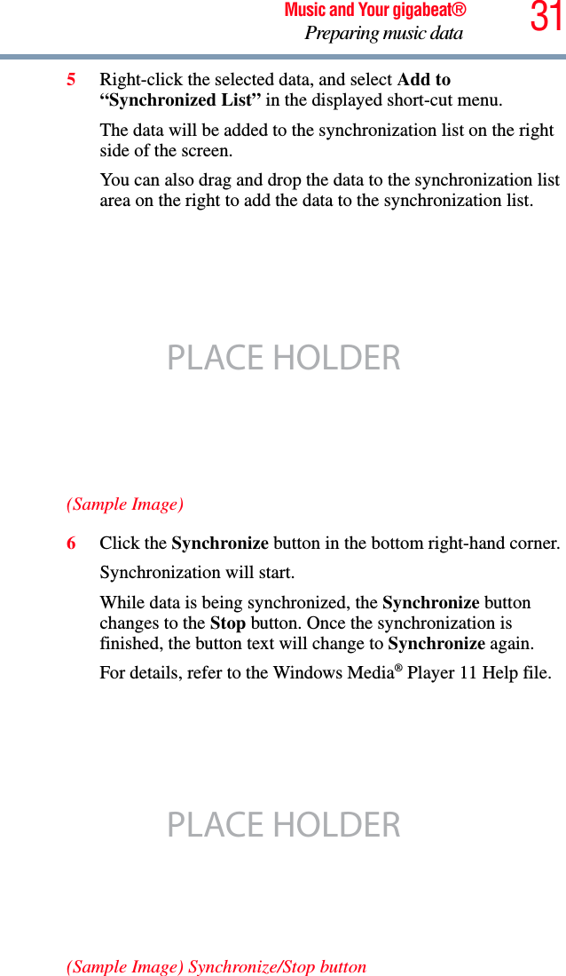31Music and Your gigabeat®Preparing music data 5Right-click the selected data, and select Add to “Synchronized List” in the displayed short-cut menu.The data will be added to the synchronization list on the right side of the screen.You can also drag and drop the data to the synchronization list area on the right to add the data to the synchronization list. (Sample Image)6Click the Synchronize button in the bottom right-hand corner.Synchronization will start. While data is being synchronized, the Synchronize button changes to the Stop button. Once the synchronization is finished, the button text will change to Synchronize again. For details, refer to the Windows Media® Player 11 Help file.(Sample Image) Synchronize/Stop buttonPLACE HOLDERPLACE HOLDER
