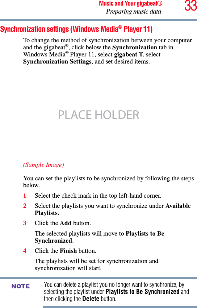 33Music and Your gigabeat®Preparing music data Synchronization settings (Windows Media® Player 11) To change the method of synchronization between your computer and the gigabeat®, click below the Synchronization tab in Windows Media® Player 11, select gigabeat T, select Synchronization Settings, and set desired items.(Sample Image)You can set the playlists to be synchronized by following the steps below.1Select the check mark in the top left-hand corner. 2Select the playlists you want to synchronize under Avail able Playlists.3Click the Add button.The selected playlists will move to Playlists to Be Synchronized.4Click the Finish button.The playlists will be set for synchronization and synchronization will start.You can delete a playlist you no longer want to synchronize, by selecting the playlist under Playlists to Be Synchronized and then clicking the Delete button. PLACE HOLDERNOTE