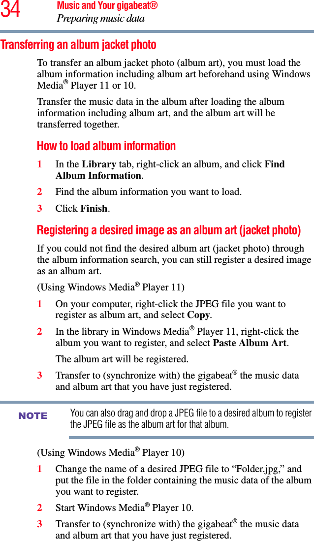 34 Music and Your gigabeat®Preparing music data Transferring an album jacket photo To transfer an album jacket photo (album art), you must load the album information including album art beforehand using Windows Media® Player 11 or 10. Transfer the music data in the album after loading the album information including album art, and the album art will be transferred together. How to load album information 1In the Library tab, right-click an album, and click Find Album Information.2Find the album information you want to load.3Click Finish.Registering a desired image as an album art (jacket photo) If you could not find the desired album art (jacket photo) through the album information search, you can still register a desired image as an album art. (Using Windows Media® Player 11) 1On your computer, right-click the JPEG file you want to register as album art, and select Copy.2In the library in Windows Media® Player 11, right-click the album you want to register, and select Paste Album Art.The album art will be registered. 3Transfer to (synchronize with) the gigabeat® the music data and album art that you have just registered. You can also drag and drop a JPEG file to a desired album to register the JPEG file as the album art for that album. (Using Windows Media® Player 10) 1Change the name of a desired JPEG file to “Folder.jpg,” and put the file in the folder containing the music data of the album you want to register.2Start Windows Media® Player 10. 3Transfer to (synchronize with) the gigabeat® the music data and album art that you have just registered.NOTE