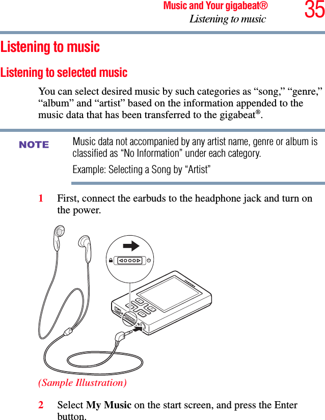 35Music and Your gigabeat®Listening to music Listening to music Listening to selected music You can select desired music by such categories as “song,” “genre,” “album” and “artist” based on the information appended to the music data that has been transferred to the gigabeat®.Music data not accompanied by any artist name, genre or album is classified as “No Information” under each category. Example: Selecting a Song by “Artist” 1First, connect the earbuds to the headphone jack and turn on the power. (Sample Illustration)2Select My Music on the start screen, and press the Enter button.NOTE