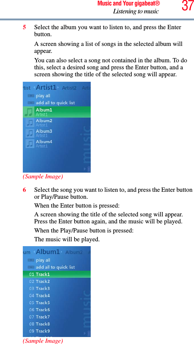 37Music and Your gigabeat®Listening to music 5Select the album you want to listen to, and press the Enter button.A screen showing a list of songs in the selected album will appear. You can also select a song not contained in the album. To do this, select a desired song and press the Enter button, and a screen showing the title of the selected song will appear. (Sample Image)6Select the song you want to listen to, and press the Enter button or Play/Pause button. When the Enter button is pressed: A screen showing the title of the selected song will appear. Press the Enter button again, and the music will be played. When the Play/Pause button is pressed:The music will be played.(Sample Image)