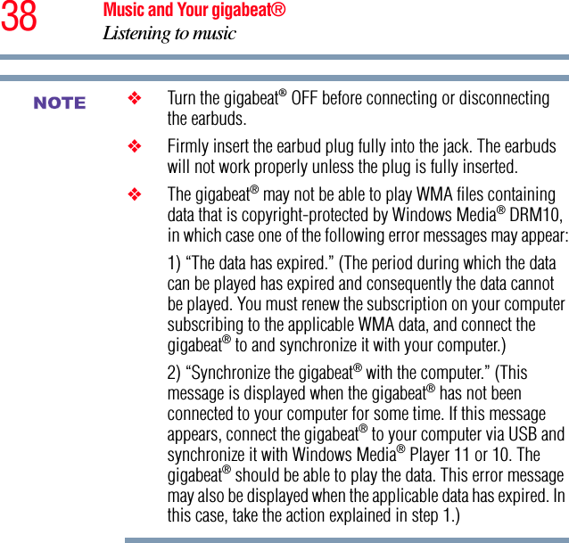 38 Music and Your gigabeat®Listening to music ❖Turn the gigabeat® OFF before connecting or disconnecting the earbuds.❖Firmly insert the earbud plug fully into the jack. The earbuds will not work properly unless the plug is fully inserted.❖The gigabeat® may not be able to play WMA files containing data that is copyright-protected by Windows Media® DRM10, in which case one of the following error messages may appear:1) “The data has expired.” (The period during which the data can be played has expired and consequently the data cannot be played. You must renew the subscription on your computer subscribing to the applicable WMA data, and connect the gigabeat® to and synchronize it with your computer.) 2) “Synchronize the gigabeat® with the computer.” (This message is displayed when the gigabeat® has not been connected to your computer for some time. If this message appears, connect the gigabeat® to your computer via USB and synchronize it with Windows Media® Player 11 or 10. The gigabeat® should be able to play the data. This error message may also be displayed when the applicable data has expired. In this case, take the action explained in step 1.) NOTE