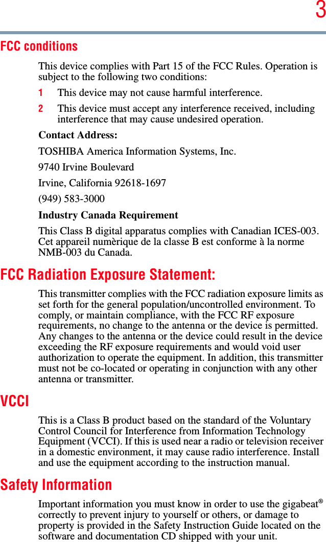 3FCC conditionsThis device complies with Part 15 of the FCC Rules. Operation is subject to the following two conditions:1This device may not cause harmful interference.2This device must accept any interference received, including interference that may cause undesired operation.Contact Address: TOSHIBA America Information Systems, Inc.9740 Irvine BoulevardIrvine, California 92618-1697(949) 583-3000Industry Canada Requirement This Class B digital apparatus complies with Canadian ICES-003. Cet appareil numèrique de la classe B est conforme à la norme NMB-003 du Canada.FCC Radiation Exposure Statement:This transmitter complies with the FCC radiation exposure limits as set forth for the general population/uncontrolled environment. To comply, or maintain compliance, with the FCC RF exposure requirements, no change to the antenna or the device is permitted. Any changes to the antenna or the device could result in the device exceeding the RF exposure requirements and would void user authorization to operate the equipment. In addition, this transmitter must not be co-located or operating in conjunction with any other antenna or transmitter.VCCIThis is a Class B product based on the standard of the Voluntary Control Council for Interference from Information Technology Equipment (VCCI). If this is used near a radio or television receiver in a domestic environment, it may cause radio interference. Install and use the equipment according to the instruction manual.Safety Information Important information you must know in order to use the gigabeat®correctly to prevent injury to yourself or others, or damage to property is provided in the Safety Instruction Guide located on the software and documentation CD shipped with your unit.