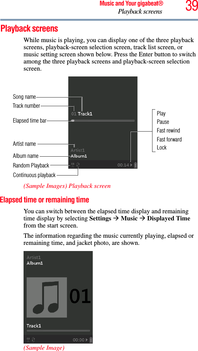 39Music and Your gigabeat®Playback screens Playback screens While music is playing, you can display one of the three playback screens, playback-screen selection screen, track list screen, or music setting screen shown below. Press the Enter button to switch among the three playback screens and playback-screen selection screen.(Sample Images) Playback screenElapsed time or remaining time You can switch between the elapsed time display and remaining time display by selecting Settings ÆMusic ÆDisplayed Timefrom the start screen.The information regarding the music currently playing, elapsed or remaining time, and jacket photo, are shown. (Sample Image)Song name PauseFast rewindFast forwardTrack numberAlbum name Continuous playbackArtist name  LockElapsed time barRandom PlaybackPlay