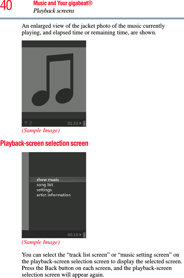 40 Music and Your gigabeat®Playback screens An enlarged view of the jacket photo of the music currently playing, and elapsed time or remaining time, are shown. (Sample Image)Playback-screen selection screen (Sample Image)You can select the “track list screen” or “music setting screen” on the playback-screen selection screen to display the selected screen. Press the Back button on each screen, and the playback-screen selection screen will appear again. 