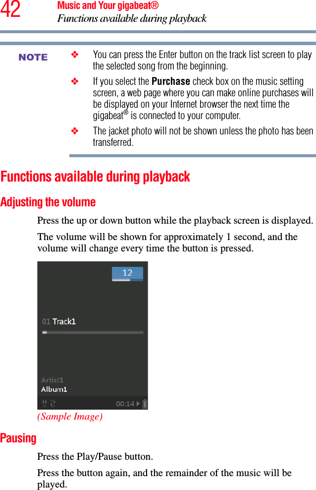 42 Music and Your gigabeat®Functions available during playback❖You can press the Enter button on the track list screen to play the selected song from the beginning. ❖If you select the Purchase check box on the music setting screen, a web page where you can make online purchases will be displayed on your Internet browser the next time the gigabeat® is connected to your computer. ❖The jacket photo will not be shown unless the photo has been transferred. Functions available during playback Adjusting the volume Press the up or down button while the playback screen is displayed. The volume will be shown for approximately 1 second, and the volume will change every time the button is pressed.(Sample Image)PausingPress the Play/Pause button. Press the button again, and the remainder of the music will be played.NOTE