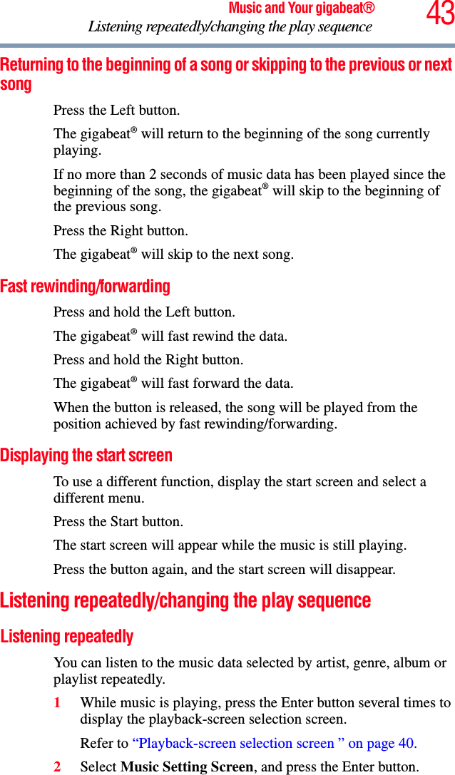 43Music and Your gigabeat®Listening repeatedly/changing the play sequence Returning to the beginning of a song or skipping to the previous or next songPress the Left button. The gigabeat® will return to the beginning of the song currently playing. If no more than 2 seconds of music data has been played since the beginning of the song, the gigabeat® will skip to the beginning of the previous song. Press the Right button.The gigabeat® will skip to the next song.Fast rewinding/forwardingPress and hold the Left button.The gigabeat® will fast rewind the data.Press and hold the Right button.The gigabeat® will fast forward the data.When the button is released, the song will be played from the position achieved by fast rewinding/forwarding. Displaying the start screen To use a different function, display the start screen and select a different menu. Press the Start button. The start screen will appear while the music is still playing. Press the button again, and the start screen will disappear. Listening repeatedly/changing the play sequence Listening repeatedlyYou can listen to the music data selected by artist, genre, album or playlist repeatedly. 1While music is playing, press the Enter button several times to display the playback-screen selection screen. Refer to “Playback-screen selection screen ” on page 40.2Select Music Setting Screen, and press the Enter button. 