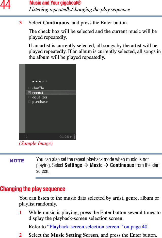 44 Music and Your gigabeat®Listening repeatedly/changing the play sequence 3Select Continuous, and press the Enter button.The check box will be selected and the current music will be played repeatedly. If an artist is currently selected, all songs by the artist will be played repeatedly. If an album is currently selected, all songs in the album will be played repeatedly. (Sample Image)You can also set the repeat playback mode when music is not playing. Select Settings ÆMusic ÆContinuous from the start screen.Changing the play sequenceYou can listen to the music data selected by artist, genre, album or playlist randomly. 1While music is playing, press the Enter button several times to display the playback-screen selection screen. Refer to “Playback-screen selection screen ” on page 40.2Select the Music Setting Screen, and press the Enter button. NOTE