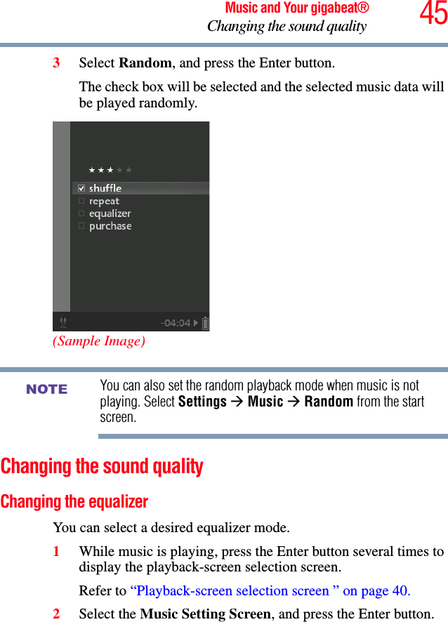 45Music and Your gigabeat®Changing the sound quality 3Select Random, and press the Enter button.The check box will be selected and the selected music data will be played randomly. (Sample Image)You can also set the random playback mode when music is not playing. Select Settings ÆMusic ÆRandom from the start screen.Changing the sound quality Changing the equalizer You can select a desired equalizer mode. 1While music is playing, press the Enter button several times to display the playback-screen selection screen. Refer to “Playback-screen selection screen ” on page 40.2Select the Music Setting Screen, and press the Enter button.NOTE