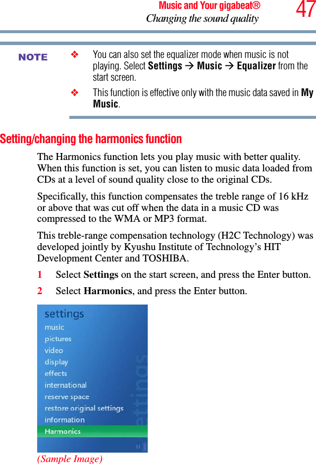 47Music and Your gigabeat®Changing the sound quality ❖You can also set the equalizer mode when music is not playing. Select Settings ÆMusic ÆEqualizer from the start screen.❖This function is effective only with the music data saved in MyMusic.Setting/changing the harmonics function The Harmonics function lets you play music with better quality. When this function is set, you can listen to music data loaded from CDs at a level of sound quality close to the original CDs. Specifically, this function compensates the treble range of 16 kHz or above that was cut off when the data in a music CD was compressed to the WMA or MP3 format. This treble-range compensation technology (H2C Technology) was developed jointly by Kyushu Institute of Technology’s HIT Development Center and TOSHIBA. 1Select Settings on the start screen, and press the Enter button. 2Select Harmonics, and press the Enter button.(Sample Image)NOTE