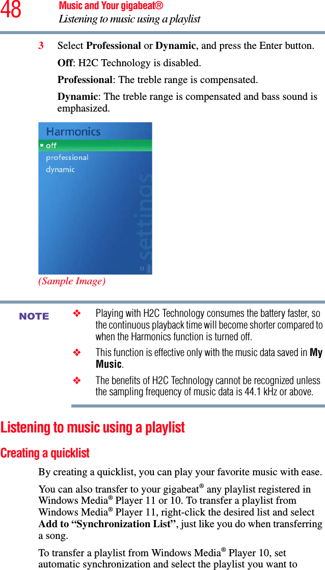 48 Music and Your gigabeat®Listening to music using a playlist 3Select Professional or Dynamic, and press the Enter button.Off: H2C Technology is disabled. Professional: The treble range is compensated. Dynamic: The treble range is compensated and bass sound is emphasized.(Sample Image)❖Playing with H2C Technology consumes the battery faster, so the continuous playback time will become shorter compared to when the Harmonics function is turned off. ❖This function is effective only with the music data saved in MyMusic.❖The benefits of H2C Technology cannot be recognized unless the sampling frequency of music data is 44.1 kHz or above. Listening to music using a playlist Creating a quicklist By creating a quicklist, you can play your favorite music with ease. You can also transfer to your gigabeat® any playlist registered in Windows Media® Player 11 or 10. To transfer a playlist from Windows Media® Player 11, right-click the desired list and select Add to “Synchronization List”, just like you do when transferring a song. To transfer a playlist from Windows Media® Player 10, set automatic synchronization and select the playlist you want to NOTE