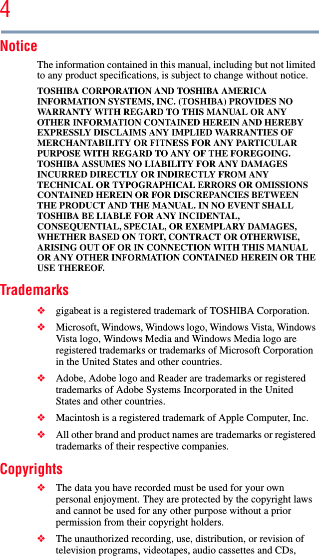 4NoticeThe information contained in this manual, including but not limited to any product specifications, is subject to change without notice.TOSHIBA CORPORATION AND TOSHIBA AMERICA INFORMATION SYSTEMS, INC. (TOSHIBA) PROVIDES NO WARRANTY WITH REGARD TO THIS MANUAL OR ANY OTHER INFORMATION CONTAINED HEREIN AND HEREBY EXPRESSLY DISCLAIMS ANY IMPLIED WARRANTIES OF MERCHANTABILITY OR FITNESS FOR ANY PARTICULAR PURPOSE WITH REGARD TO ANY OF THE FOREGOING. TOSHIBA ASSUMES NO LIABILITY FOR ANY DAMAGES INCURRED DIRECTLY OR INDIRECTLY FROM ANY TECHNICAL OR TYPOGRAPHICAL ERRORS OR OMISSIONS CONTAINED HEREIN OR FOR DISCREPANCIES BETWEEN THE PRODUCT AND THE MANUAL. IN NO EVENT SHALL TOSHIBA BE LIABLE FOR ANY INCIDENTAL, CONSEQUENTIAL, SPECIAL, OR EXEMPLARY DAMAGES, WHETHER BASED ON TORT, CONTRACT OR OTHERWISE, ARISING OUT OF OR IN CONNECTION WITH THIS MANUAL OR ANY OTHER INFORMATION CONTAINED HEREIN OR THE USE THEREOF.Trademarks❖gigabeat is a registered trademark of TOSHIBA Corporation. ❖Microsoft, Windows, Windows logo, Windows Vista, Windows Vista logo, Windows Media and Windows Media logo are registered trademarks or trademarks of Microsoft Corporation in the United States and other countries. ❖Adobe, Adobe logo and Reader are trademarks or registered trademarks of Adobe Systems Incorporated in the United States and other countries.❖Macintosh is a registered trademark of Apple Computer, Inc. ❖All other brand and product names are trademarks or registered trademarks of their respective companies. Copyrights❖The data you have recorded must be used for your own personal enjoyment. They are protected by the copyright laws and cannot be used for any other purpose without a prior permission from their copyright holders.❖The unauthorized recording, use, distribution, or revision of television programs, videotapes, audio cassettes and CDs, 