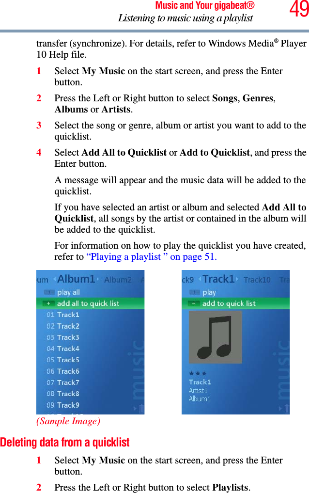 49Music and Your gigabeat®Listening to music using a playlist transfer (synchronize). For details, refer to Windows Media® Player 10 Help file. 1Select My Music on the start screen, and press the Enter button. 2Press the Left or Right button to select Songs,Genres,Albums or Artists.3Select the song or genre, album or artist you want to add to the quicklist. 4Select Add All to Quicklist or Add to Quicklist, and press the Enter button.A message will appear and the music data will be added to the quicklist. If you have selected an artist or album and selected Add All to Quicklist, all songs by the artist or contained in the album will be added to the quicklist. For information on how to play the quicklist you have created, refer to “Playing a playlist ” on page 51.(Sample Image)Deleting data from a quicklist 1Select My Music on the start screen, and press the Enter button. 2Press the Left or Right button to select Playlists.