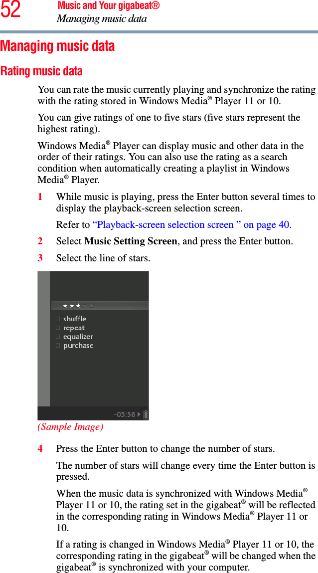 52 Music and Your gigabeat®Managing music data Managing music data Rating music data You can rate the music currently playing and synchronize the rating with the rating stored in Windows Media® Player 11 or 10. You can give ratings of one to five stars (five stars represent the highest rating). Windows Media® Player can display music and other data in the order of their ratings. You can also use the rating as a search condition when automatically creating a playlist in Windows Media® Player. 1While music is playing, press the Enter button several times to display the playback-screen selection screen.Refer to “Playback-screen selection screen ” on page 40.2Select Music Setting Screen, and press the Enter button.3Select the line of stars. (Sample Image)4Press the Enter button to change the number of stars. The number of stars will change every time the Enter button is pressed.When the music data is synchronized with Windows Media®Player 11 or 10, the rating set in the gigabeat® will be reflected in the corresponding rating in Windows Media® Player 11 or 10.If a rating is changed in Windows Media® Player 11 or 10, the corresponding rating in the gigabeat® will be changed when the gigabeat® is synchronized with your computer. 