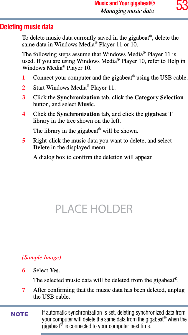 53Music and Your gigabeat®Managing music data Deleting music data To delete music data currently saved in the gigabeat®, delete the same data in Windows Media® Player 11 or 10. The following steps assume that Windows Media® Player 11 is used. If you are using Windows Media® Player 10, refer to Help in Windows Media® Player 10. 1Connect your computer and the gigabeat® using the USB cable.2Start Windows Media® Player 11. 3Click the Synchronization tab, click the Category Selectionbutton, and select Music.4Click the Synchronization tab, and click the gigabeat T library in the tree shown on the left. The library in the gigabeat® will be shown. 5Right-click the music data you want to delete, and select Delete in the displayed menu. A dialog box to confirm the deletion will appear. (Sample Image)6Select Ye s .The selected music data will be deleted from the gigabeat®.7After confirming that the music data has been deleted, unplug the USB cable. If automatic synchronization is set, deleting synchronized data from your computer will delete the same data from the gigabeat® when the gigabeat® is connected to your computer next time.PLACE HOLDERNOTE