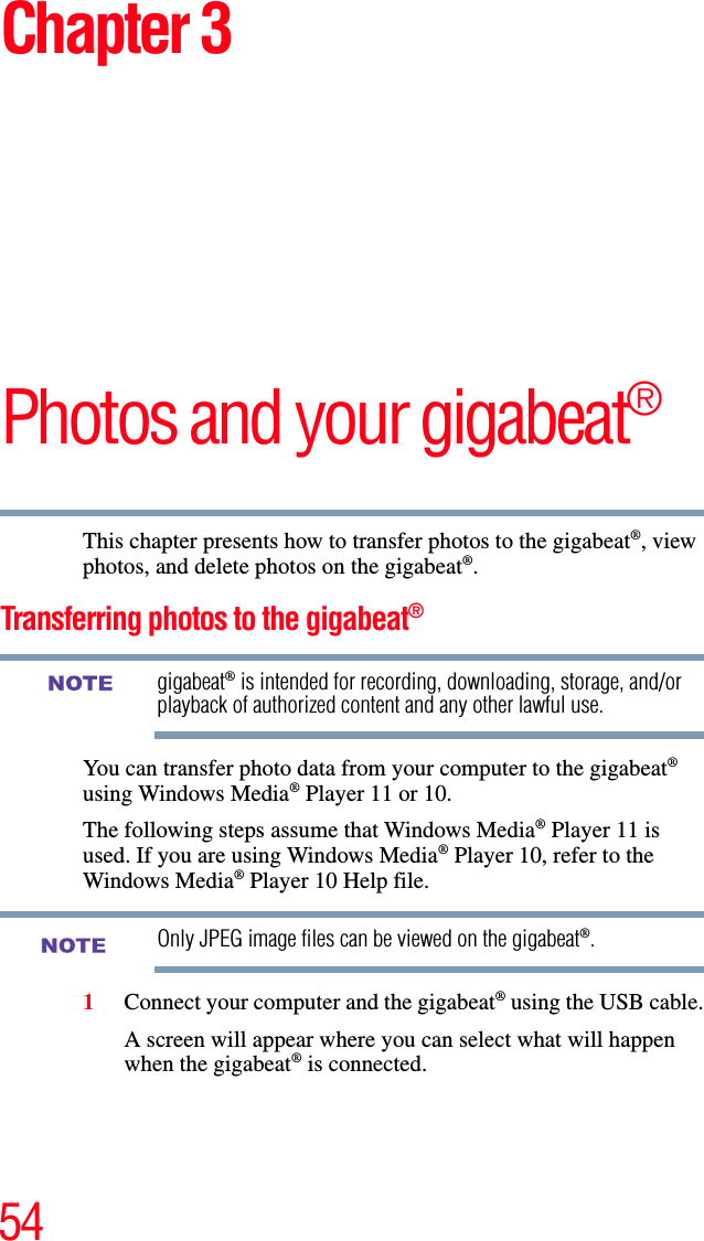 54Chapter 3Photos and your gigabeat®This chapter presents how to transfer photos to the gigabeat®, view photos, and delete photos on the gigabeat®.Transferring photos to the gigabeat®gigabeat® is intended for recording, downloading, storage, and/or playback of authorized content and any other lawful use.You can transfer photo data from your computer to the gigabeat®using Windows Media® Player 11 or 10. The following steps assume that Windows Media® Player 11 is used. If you are using Windows Media® Player 10, refer to the Windows Media® Player 10 Help file.Only JPEG image files can be viewed on the gigabeat®.1Connect your computer and the gigabeat® using the USB cable.A screen will appear where you can select what will happen when the gigabeat® is connected. NOTENOTE