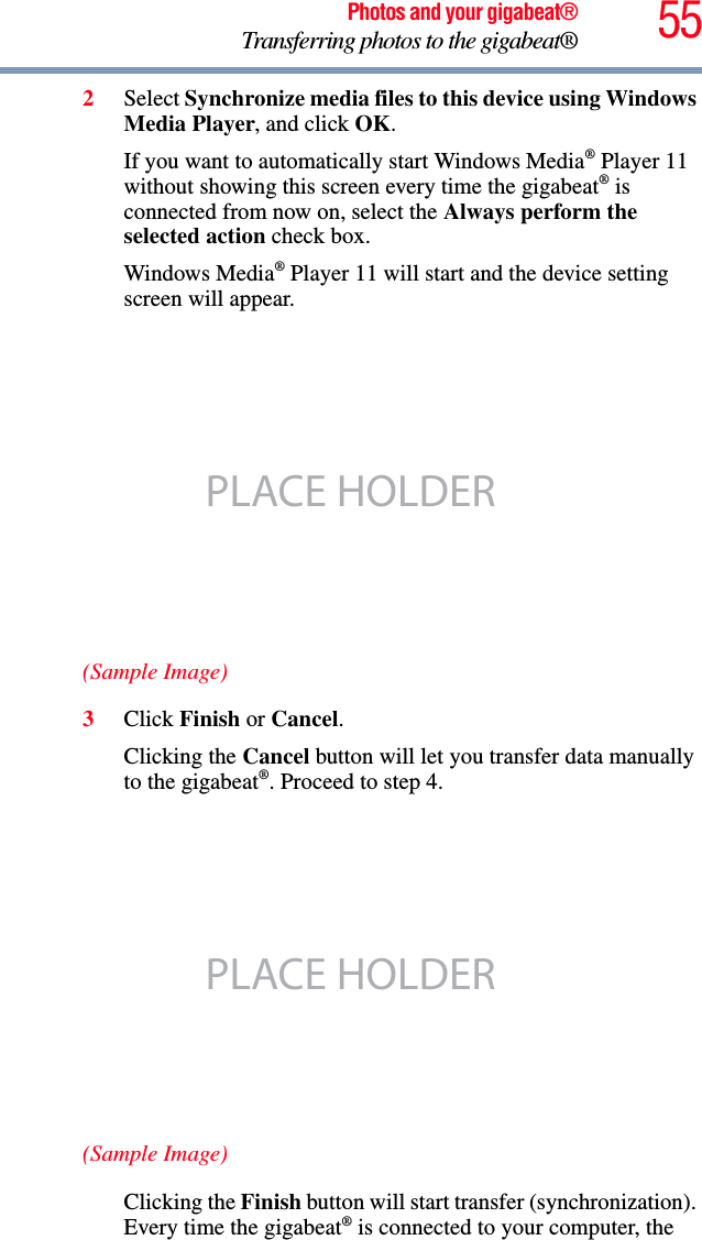 55Photos and your gigabeat®Transferring photos to the gigabeat®2Select Synchronize media files to this device using Windows Media Player, and click OK.If you want to automatically start Windows Media® Player 11 without showing this screen every time the gigabeat® is connected from now on, select the Always perform the selected action check box. Windows Media® Player 11 will start and the device setting screen will appear. (Sample Image)3Click Finish or Cancel.Clicking the Cancel button will let you transfer data manually to the gigabeat®. Proceed to step 4. (Sample Image)Clicking the Finish button will start transfer (synchronization). Every time the gigabeat® is connected to your computer, the PLACE HOLDERPLACE HOLDER