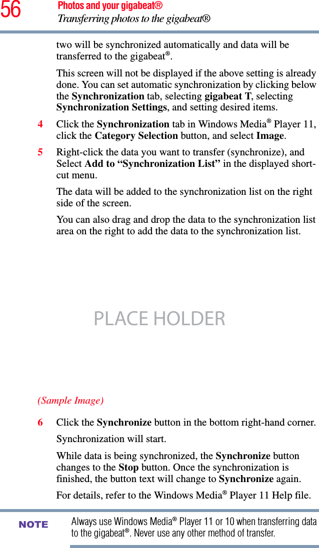 56 Photos and your gigabeat®Transferring photos to the gigabeat®two will be synchronized automatically and data will be transferred to the gigabeat®.This screen will not be displayed if the above setting is already done. You can set automatic synchronization by clicking below the Synchronization tab, selecting gigabeat T, selecting Synchronization Settings, and setting desired items. 4Click the Synchronization tab in Windows Media® Player 11, click the Category Selection button, and select Image.5Right-click the data you want to transfer (synchronize), and Select Add to “Synchronization List” in the displayed short-cut menu. The data will be added to the synchronization list on the right side of the screen. You can also drag and drop the data to the synchronization list area on the right to add the data to the synchronization list.(Sample Image)6Click the Synchronize button in the bottom right-hand corner.Synchronization will start. While data is being synchronized, the Synchronize button changes to the Stop button. Once the synchronization is finished, the button text will change to Synchronize again. For details, refer to the Windows Media® Player 11 Help file.Always use Windows Media® Player 11 or 10 when transferring data to the gigabeat®. Never use any other method of transfer. PLACE HOLDERNOTE