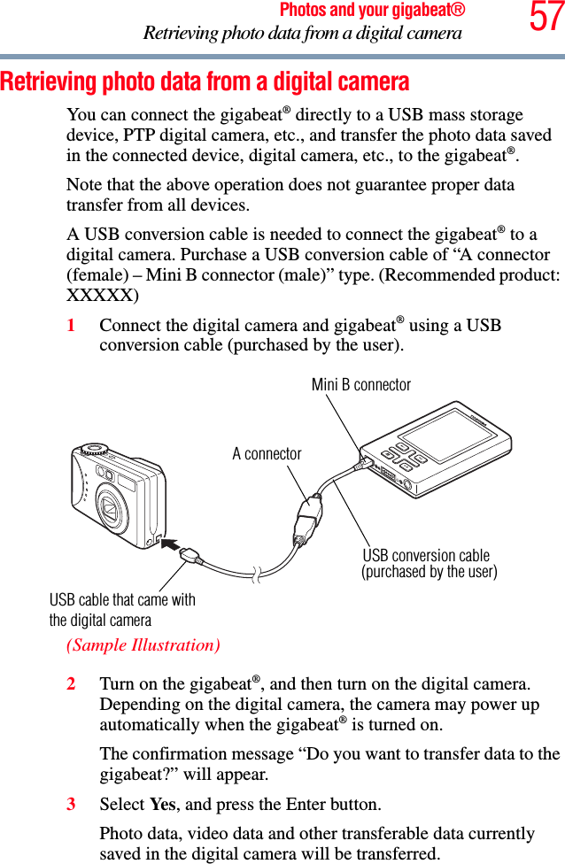 57Photos and your gigabeat®Retrieving photo data from a digital camera Retrieving photo data from a digital camera You can connect the gigabeat® directly to a USB mass storage device, PTP digital camera, etc., and transfer the photo data saved in the connected device, digital camera, etc., to the gigabeat®.Note that the above operation does not guarantee proper data transfer from all devices. A USB conversion cable is needed to connect the gigabeat® to a digital camera. Purchase a USB conversion cable of “A connector (female) – Mini B connector (male)” type. (Recommended product: XXXXX) 1Connect the digital camera and gigabeat® using a USB conversion cable (purchased by the user). (Sample Illustration)2Turn on the gigabeat®, and then turn on the digital camera. Depending on the digital camera, the camera may power up automatically when the gigabeat® is turned on. The confirmation message “Do you want to transfer data to the gigabeat?” will appear. 3Select Ye s , and press the Enter button. Photo data, video data and other transferable data currently saved in the digital camera will be transferred. A connectorMini B connector USB cable that came with USB conversion cable (purchased by the user)the digital camera 