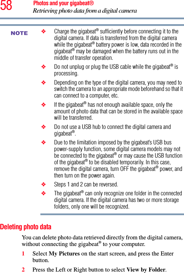 58 Photos and your gigabeat®Retrieving photo data from a digital camera ❖Charge the gigabeat® sufficiently before connecting it to the digital camera. If data is transferred from the digital camera while the gigabeat® battery power is low, data recorded in the gigabeat® may be damaged when the battery runs out in the middle of transfer operation. ❖Do not unplug or plug the USB cable while the gigabeat® is processing. ❖Depending on the type of the digital camera, you may need to switch the camera to an appropriate mode beforehand so that it can connect to a computer, etc. ❖If the gigabeat® has not enough available space, only the amount of photo data that can be stored in the available space will be transferred. ❖Do not use a USB hub to connect the digital camera and gigabeat®.❖Due to the limitation imposed by the gigabeat’s USB bus power-supply function, some digital camera models may not be connected to the gigabeat® or may cause the USB function of the gigabeat® to be disabled temporarily. In this case, remove the digital camera, turn OFF the gigabeat® power, and then turn on the power again. ❖Steps 1 and 2 can be reversed. ❖The gigabeat® can only recognize one folder in the connected digital camera. If the digital camera has two or more storage folders, only one will be recognized. Deleting photo data You can delete photo data retrieved directly from the digital camera, without connecting the gigabeat® to your computer. 1Select My Pictures on the start screen, and press the Enter button. 2Press the Left or Right button to select View by Folder.NOTE