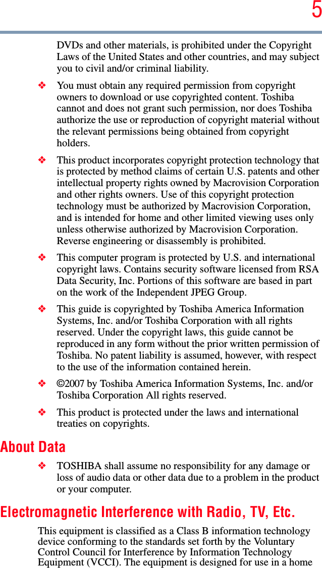 5DVDs and other materials, is prohibited under the Copyright Laws of the United States and other countries, and may subject you to civil and/or criminal liability.❖You must obtain any required permission from copyright owners to download or use copyrighted content. Toshiba cannot and does not grant such permission, nor does Toshiba authorize the use or reproduction of copyright material without the relevant permissions being obtained from copyright holders.❖This product incorporates copyright protection technology that is protected by method claims of certain U.S. patents and other intellectual property rights owned by Macrovision Corporation and other rights owners. Use of this copyright protection technology must be authorized by Macrovision Corporation, and is intended for home and other limited viewing uses only unless otherwise authorized by Macrovision Corporation. Reverse engineering or disassembly is prohibited.❖This computer program is protected by U.S. and international copyright laws. Contains security software licensed from RSA Data Security, Inc. Portions of this software are based in part on the work of the Independent JPEG Group. ❖This guide is copyrighted by Toshiba America Information Systems, Inc. and/or Toshiba Corporation with all rights reserved. Under the copyright laws, this guide cannot be reproduced in any form without the prior written permission of Toshiba. No patent liability is assumed, however, with respect to the use of the information contained herein.❖©2007 by Toshiba America Information Systems, Inc. and/or Toshiba Corporation All rights reserved. ❖This product is protected under the laws and international treaties on copyrights. About Data❖TOSHIBA shall assume no responsibility for any damage or loss of audio data or other data due to a problem in the product or your computer.Electromagnetic Interference with Radio, TV, Etc. This equipment is classified as a Class B information technology device conforming to the standards set forth by the Voluntary Control Council for Interference by Information Technology Equipment (VCCI). The equipment is designed for use in a home 